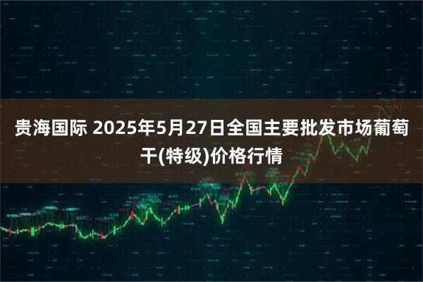 贵海国际 2025年5月27日全国主要批发市场葡萄干(特级)价格行情