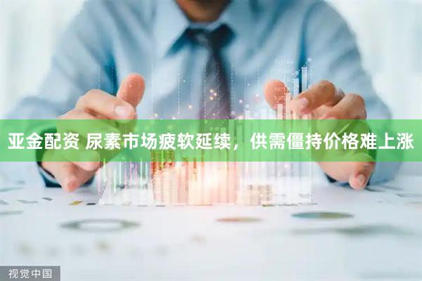 亚金配资 尿素市场疲软延续，供需僵持价格难上涨