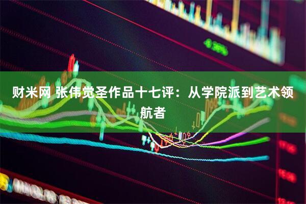 财米网 张伟觉圣作品十七评：从学院派到艺术领航者