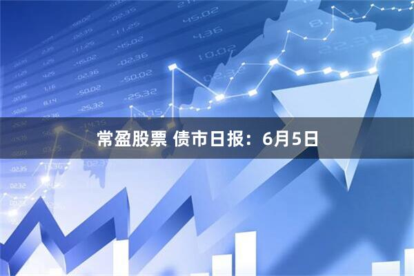 常盈股票 债市日报：6月5日