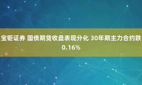 宝钜证券 国债期货收盘表现分化 30年期主力合约跌0.16%