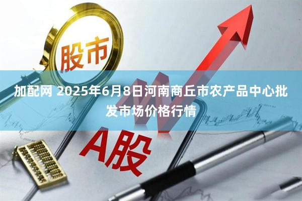 加配网 2025年6月8日河南商丘市农产品中心批发市场价格行情