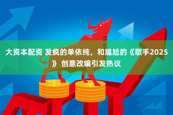 大资本配资 发疯的单依纯，和尴尬的《歌手2025》 创意改编引发热议