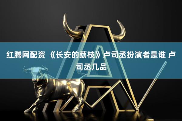 红腾网配资 《长安的荔枝》卢司丞扮演者是谁 卢司丞几品