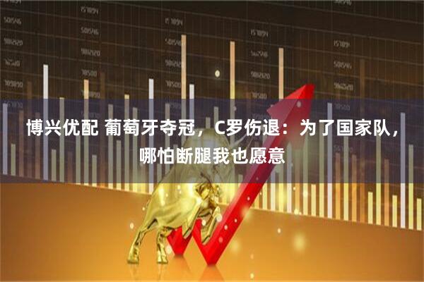 博兴优配 葡萄牙夺冠，C罗伤退：为了国家队，哪怕断腿我也愿意