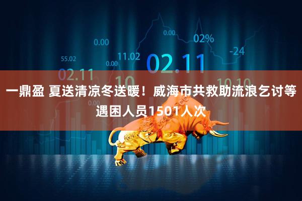 一鼎盈 夏送清凉冬送暖！威海市共救助流浪乞讨等遇困人员1501人次
