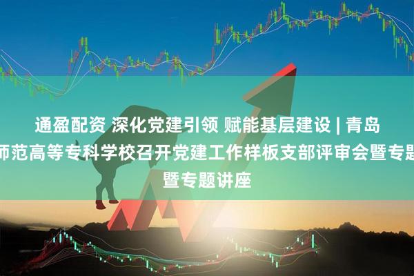 通盈配资 深化党建引领 赋能基层建设 | 青岛幼儿师范高等专科学校召开党建工作样板支部评审会暨专题讲座