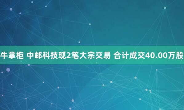 牛掌柜 中邮科技现2笔大宗交易 合计成交40.00万股