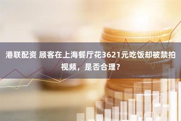 港联配资 顾客在上海餐厅花3621元吃饭却被禁拍视频，是否合理？
