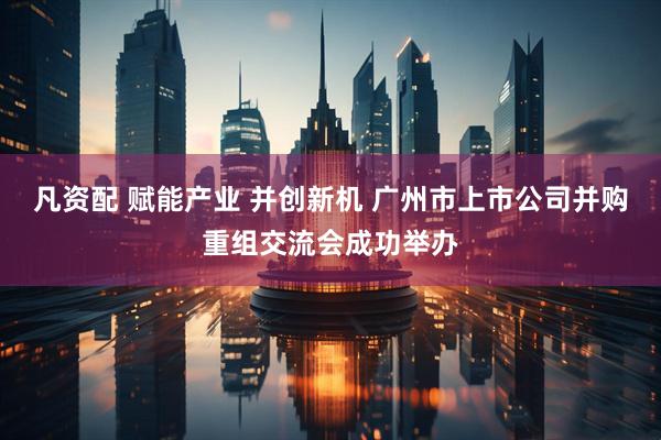 凡资配 赋能产业 并创新机 广州市上市公司并购重组交流会成功举办
