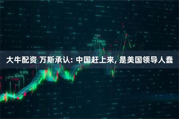 大牛配资 万斯承认: 中国赶上来, 是美国领导人蠢