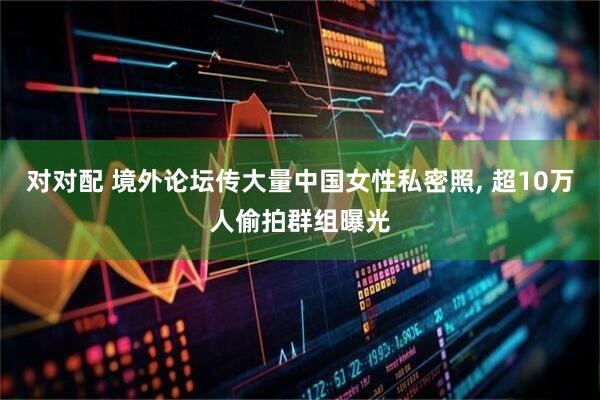 对对配 境外论坛传大量中国女性私密照, 超10万人偷拍群组曝光