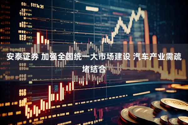 安泰证券 加强全国统一大市场建设 汽车产业需疏堵结合