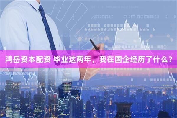 鸿岳资本配资 毕业这两年，我在国企经历了什么？