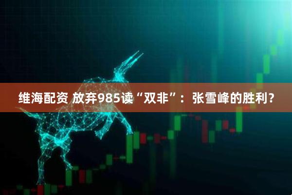维海配资 放弃985读“双非”：张雪峰的胜利？