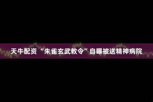 天牛配资 “朱雀玄武敕令”自曝被送精神病院