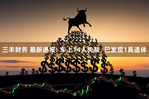 三羊财务 最新通报: 车上14人失联, 已发现1具遗体