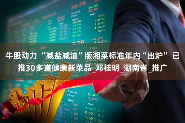 牛股动力 “减盐减油”版湘菜标准年内“出炉” 已推30多道健康新菜品_邓桂明_湖南省_推广
