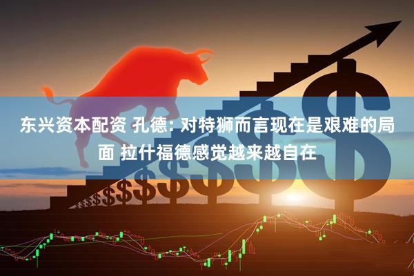 东兴资本配资 孔德: 对特狮而言现在是艰难的局面 拉什福德感觉越来越自在