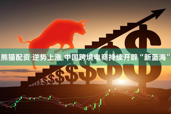 熊猫配资 逆势上涨 中国跨境电商持续开辟“新蓝海”