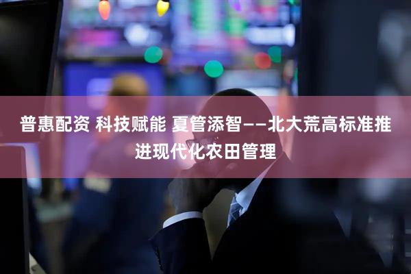 普惠配资 科技赋能 夏管添智——北大荒高标准推进现代化农田管理