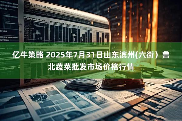 亿牛策略 2025年7月31日山东滨州(六街)鲁北蔬菜批发市场价格行情