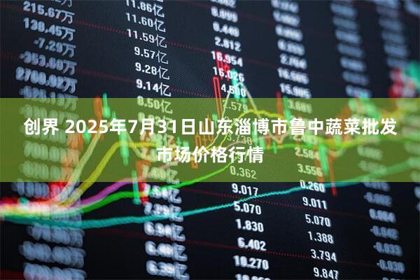 创界 2025年7月31日山东淄博市鲁中蔬菜批发市场价格行情