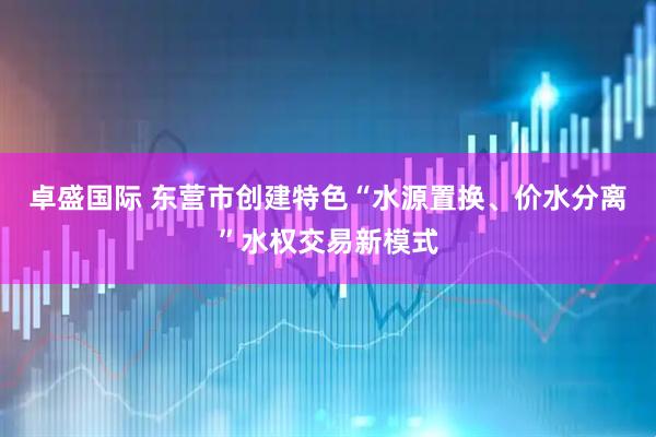 卓盛国际 东营市创建特色“水源置换、价水分离”水权交易新模式