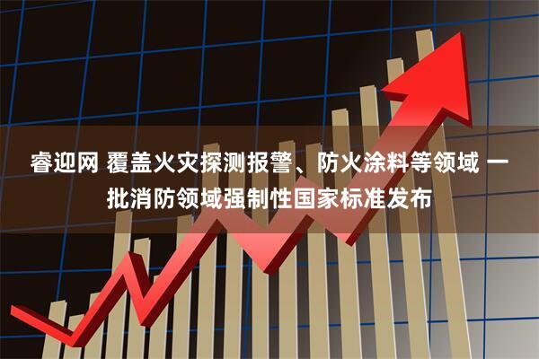 睿迎网 覆盖火灾探测报警、防火涂料等领域 一批消防领域强制性国家标准发布