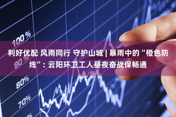 利好优配 风雨同行 守护山城 | 暴雨中的“橙色防线”: 云阳环卫工人昼夜奋战保畅通