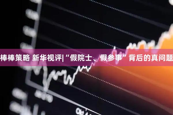 棒棒策略 新华视评|“假院士、假参事”背后的真问题