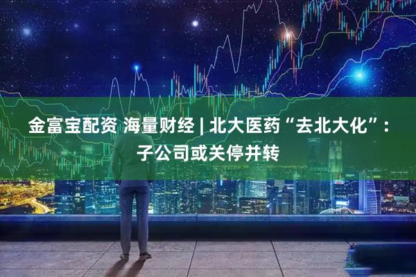 金富宝配资 海量财经 | 北大医药“去北大化”：子公司或关停并转