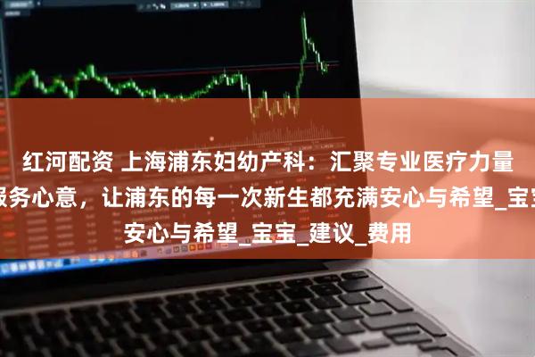 红河配资 上海浦东妇幼产科：汇聚专业医疗力量，倾注细致服务心意，让浦东的每一次新生都充满安心与希望_宝宝_建议_费用