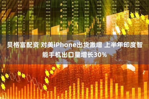 贝格富配资 对美iPhone出货激增 上半年印度智能手机出口量增长30%