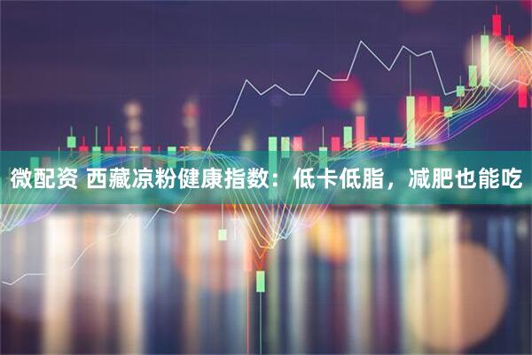 微配资 西藏凉粉健康指数：低卡低脂，减肥也能吃