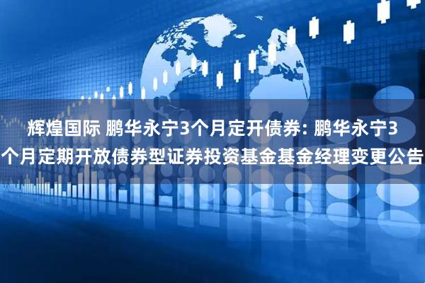 辉煌国际 鹏华永宁3个月定开债券: 鹏华永宁3个月定期开放债券型证券投资基金基金经理变更公告