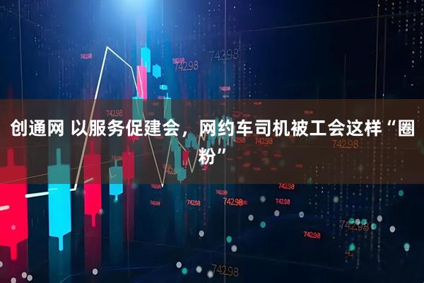 创通网 以服务促建会,网约车司机被工会这样“圈粉”