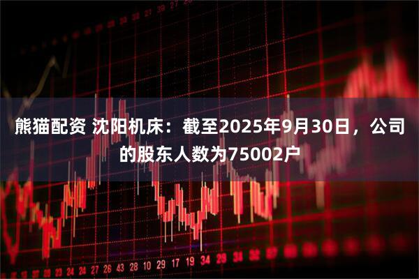 熊猫配资 沈阳机床：截至2025年9月30日，公司的股东人数为75002户