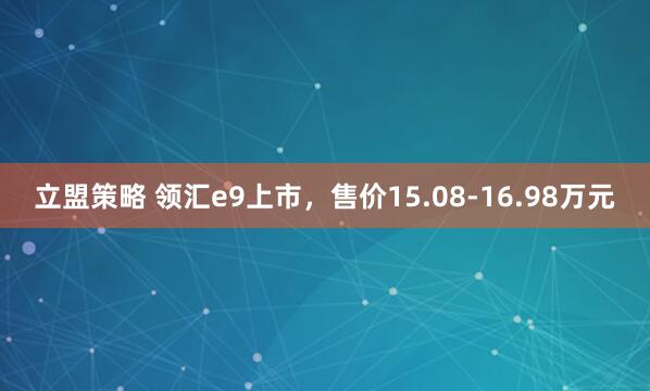 立盟策略 领汇e9上市，售价15.08-16.98万元