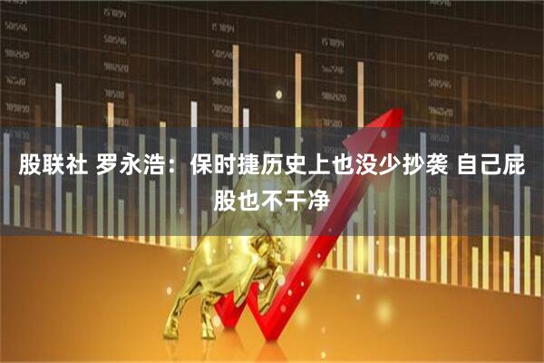 股联社 罗永浩：保时捷历史上也没少抄袭 自己屁股也不干净