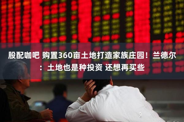 股配咖吧 购置360亩土地打造家族庄园！兰德尔：土地也是种投资 还想再买些