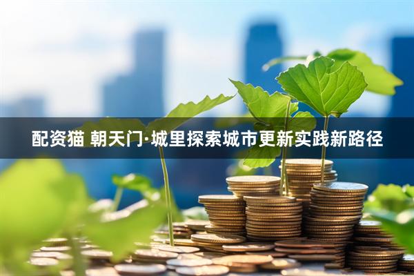 配资猫 朝天门·城里探索城市更新实践新路径