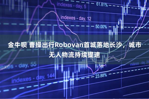 金牛呗 曹操出行Robovan首城落地长沙，城市无人物流持续提速